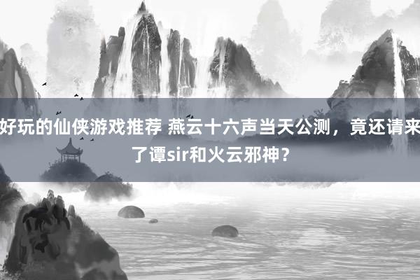 好玩的仙侠游戏推荐 燕云十六声当天公测，竟还请来了谭sir和火云邪神？