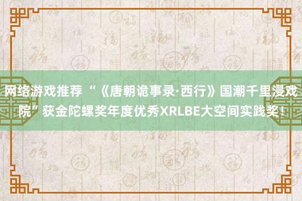 网络游戏推荐 “《唐朝诡事录·西行》国潮千里浸戏院”获金陀螺奖年度优秀XRLBE大空间实践奖！