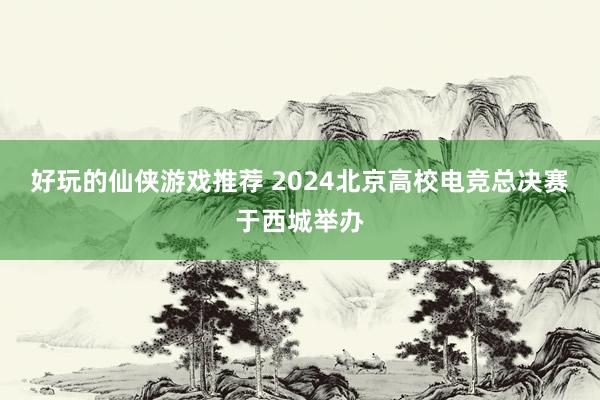 好玩的仙侠游戏推荐 2024北京高校电竞总决赛于西城举办