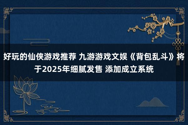 好玩的仙侠游戏推荐 九游游戏文娱《背包乱斗》将于2025年细腻发售 添加成立系统