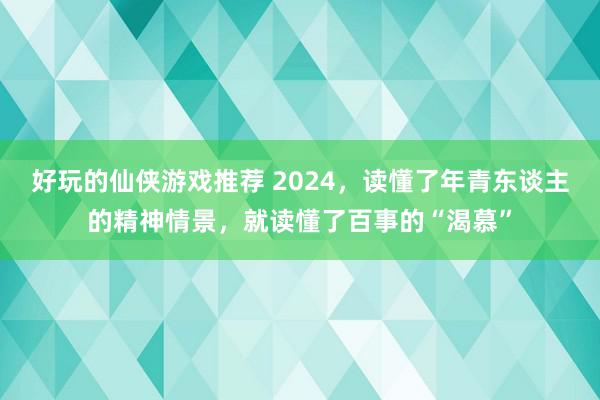 好玩的仙侠游戏推荐 2024，读懂了年青东谈主的精神情景，就读懂了百事的“渴慕”