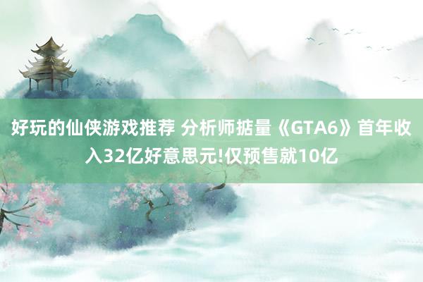 好玩的仙侠游戏推荐 分析师掂量《GTA6》首年收入32亿好意思元!仅预售就10亿