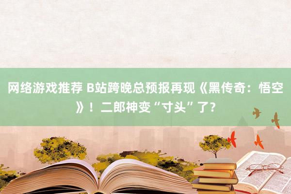 网络游戏推荐 B站跨晚总预报再现《黑传奇：悟空》！二郎神变“寸头”了？