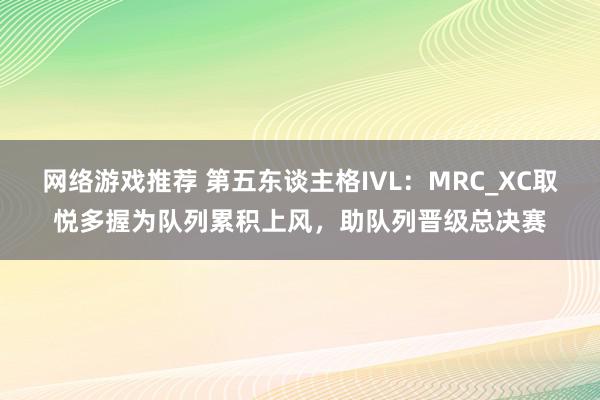 网络游戏推荐 第五东谈主格IVL：MRC_XC取悦多握为队列累积上风，助队列晋级总决赛