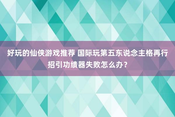 好玩的仙侠游戏推荐 国际玩第五东说念主格再行招引功绩器失败怎么办？