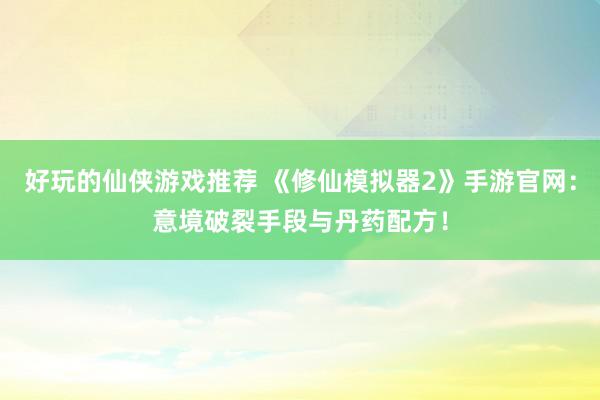 好玩的仙侠游戏推荐 《修仙模拟器2》手游官网：意境破裂手段与丹药配方！