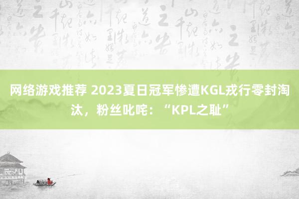 网络游戏推荐 2023夏日冠军惨遭KGL戎行零封淘汰，粉丝叱咤：“KPL之耻”