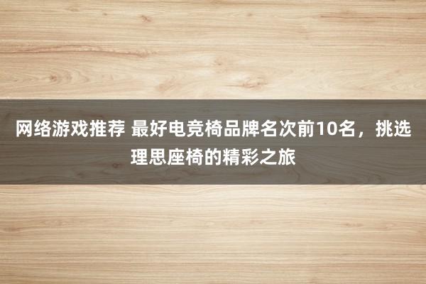 网络游戏推荐 最好电竞椅品牌名次前10名，挑选理思座椅的精彩之旅