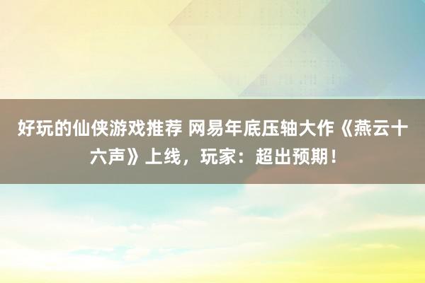 好玩的仙侠游戏推荐 网易年底压轴大作《燕云十六声》上线，玩家：超出预期！