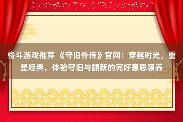 格斗游戏推荐 《守旧外传》官网：穿越时光，重塑经典，体验守旧与翻新的完好意思颐养