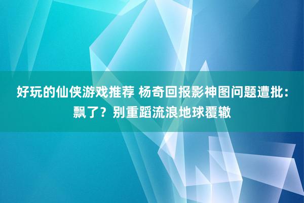 好玩的仙侠游戏推荐 杨奇回报影神图问题遭批：飘了？别重蹈流浪地球覆辙