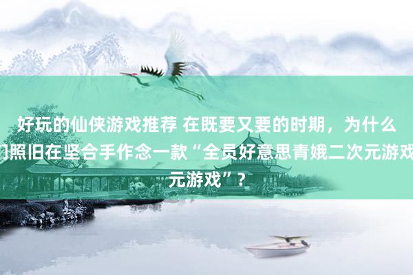 好玩的仙侠游戏推荐 在既要又要的时期，为什么他们照旧在坚合手作念一款“全员好意思青娥二次元游戏”？