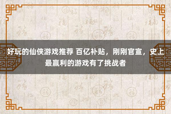 好玩的仙侠游戏推荐 百亿补贴，刚刚官宣，史上最赢利的游戏有了挑战者