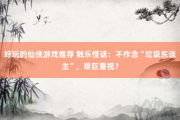 好玩的仙侠游戏推荐 触乐怪话：不作念“垃圾东谈主”，艰巨重视？