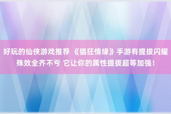 好玩的仙侠游戏推荐 《猖狂情缘》手游有提拔闪耀殊效全齐不亏 它让你的属性提拔超等加强！