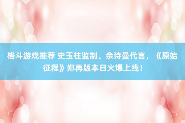 格斗游戏推荐 史玉柱监制、佘诗曼代言，《原始征程》郑再版本日火爆上线！