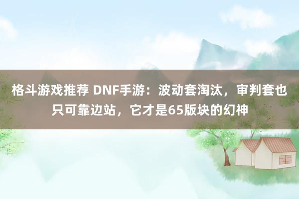 格斗游戏推荐 DNF手游：波动套淘汰，审判套也只可靠边站，它才是65版块的幻神