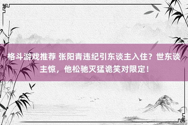 格斗游戏推荐 张阳青违纪引东谈主入住？世东谈主惊，他松驰灭猛诡笑对限定！