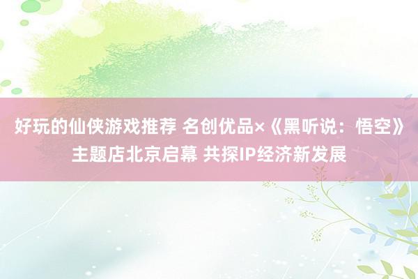 好玩的仙侠游戏推荐 名创优品×《黑听说：悟空》主题店北京启幕 共探IP经济新发展