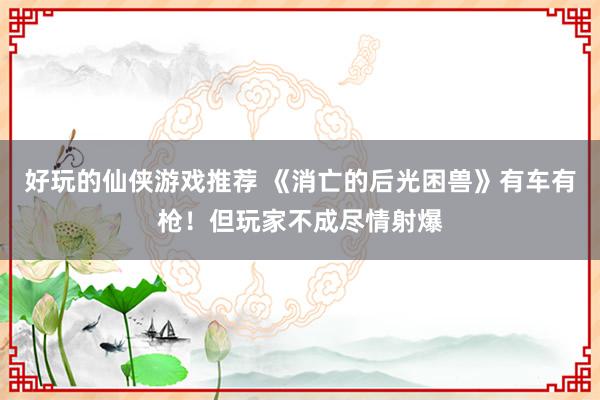 好玩的仙侠游戏推荐 《消亡的后光困兽》有车有枪！但玩家不成尽情射爆