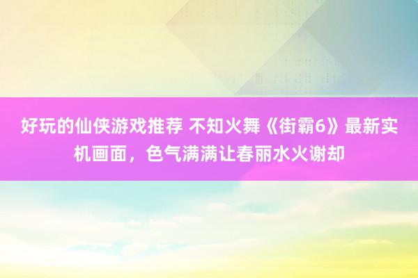 好玩的仙侠游戏推荐 不知火舞《街霸6》最新实机画面，色气满满让春丽水火谢却