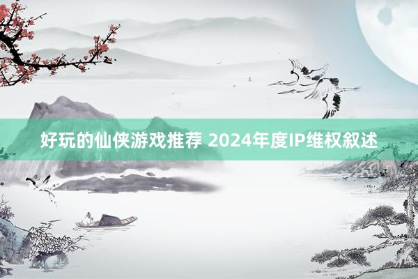 好玩的仙侠游戏推荐 2024年度IP维权叙述