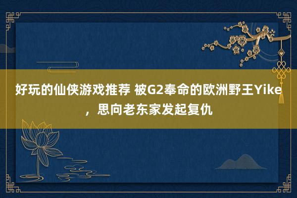 好玩的仙侠游戏推荐 被G2奉命的欧洲野王Yike，思向老东家发起复仇