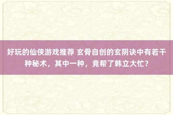 好玩的仙侠游戏推荐 玄骨自创的玄阴诀中有若干种秘术，其中一种，竟帮了韩立大忙？