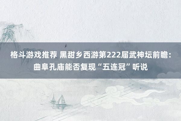 格斗游戏推荐 黑甜乡西游第222届武神坛前瞻：曲阜孔庙能否复现“五连冠”听说