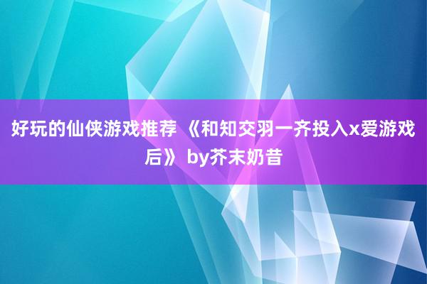 好玩的仙侠游戏推荐 《和知交羽一齐投入x爱游戏后》 by芥末奶昔