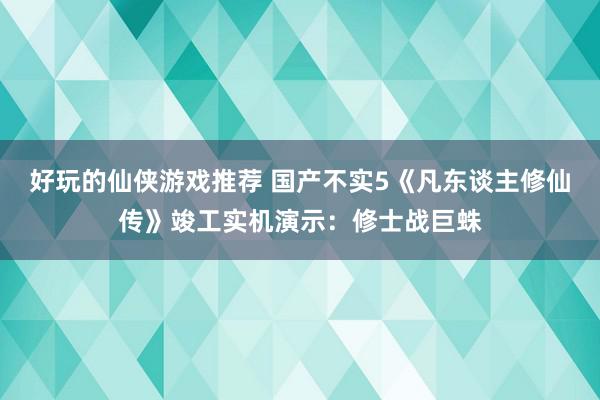 好玩的仙侠游戏推荐 国产不实5《凡东谈主修仙传》竣工实机演示：修士战巨蛛