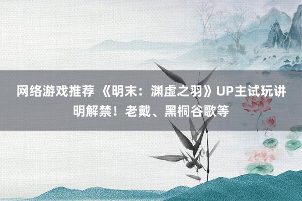 网络游戏推荐 《明末：渊虚之羽》UP主试玩讲明解禁！老戴、黑桐谷歌等