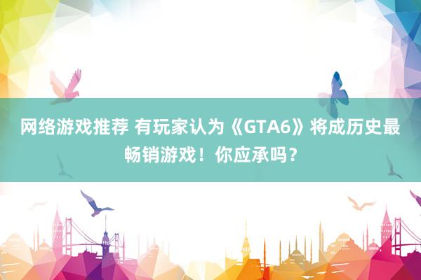 网络游戏推荐 有玩家认为《GTA6》将成历史最畅销游戏！你应承吗？