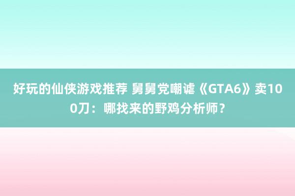 好玩的仙侠游戏推荐 舅舅党嘲谑《GTA6》卖100刀：哪找来的野鸡分析师？