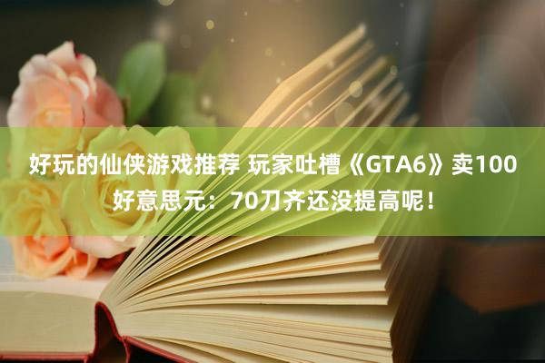 好玩的仙侠游戏推荐 玩家吐槽《GTA6》卖100好意思元：70刀齐还没提高呢！