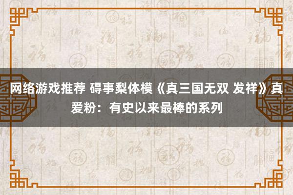 网络游戏推荐 碍事梨体模《真三国无双 发祥》真爱粉：有史以来最棒的系列