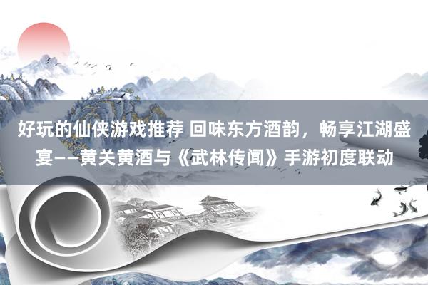 好玩的仙侠游戏推荐 回味东方酒韵，畅享江湖盛宴——黄关黄酒与《武林传闻》手游初度联动