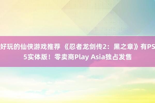 好玩的仙侠游戏推荐 《忍者龙剑传2：黑之章》有PS5实体版！零卖商Play Asia独占发售