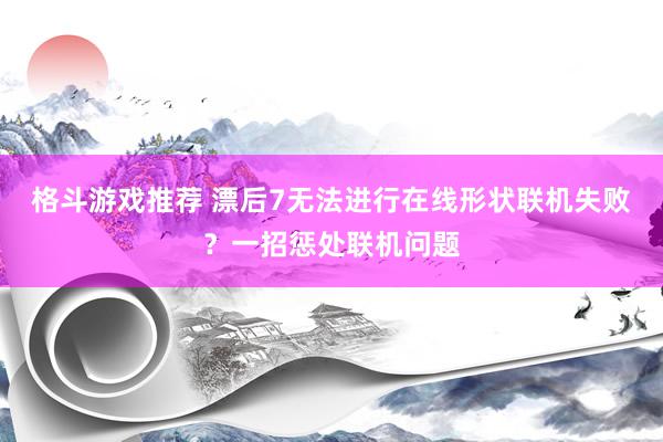 格斗游戏推荐 漂后7无法进行在线形状联机失败？一招惩处联机问题