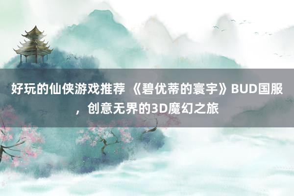 好玩的仙侠游戏推荐 《碧优蒂的寰宇》BUD国服，创意无界的3D魔幻之旅