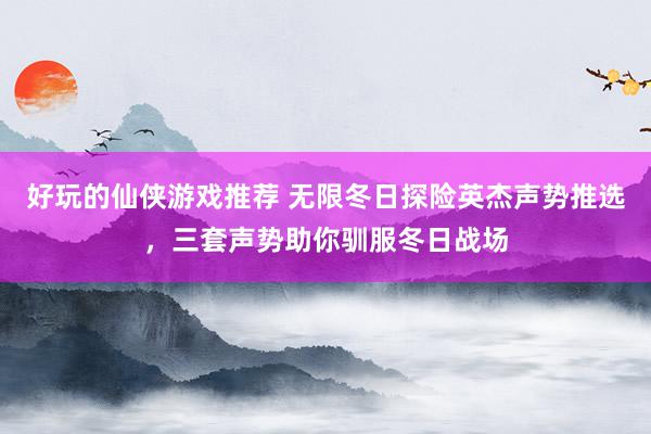 好玩的仙侠游戏推荐 无限冬日探险英杰声势推选，三套声势助你驯服冬日战场