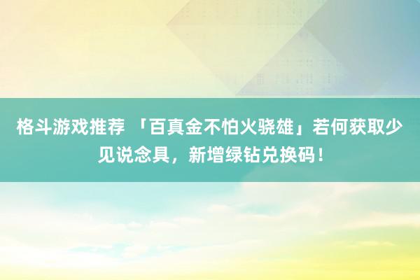 格斗游戏推荐 「百真金不怕火骁雄」若何获取少见说念具，新增绿钻兑换码！