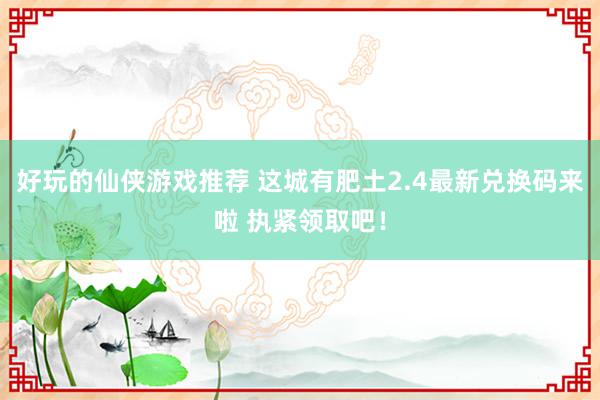 好玩的仙侠游戏推荐 这城有肥土2.4最新兑换码来啦 执紧领取吧！