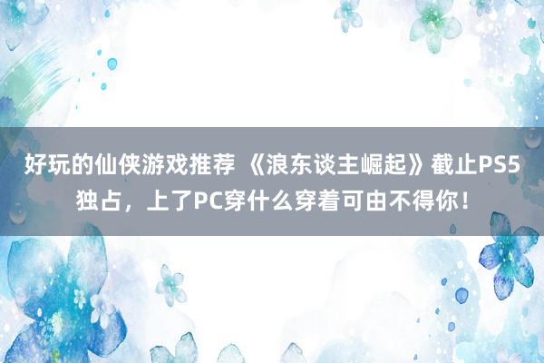 好玩的仙侠游戏推荐 《浪东谈主崛起》截止PS5独占，上了PC穿什么穿着可由不得你！