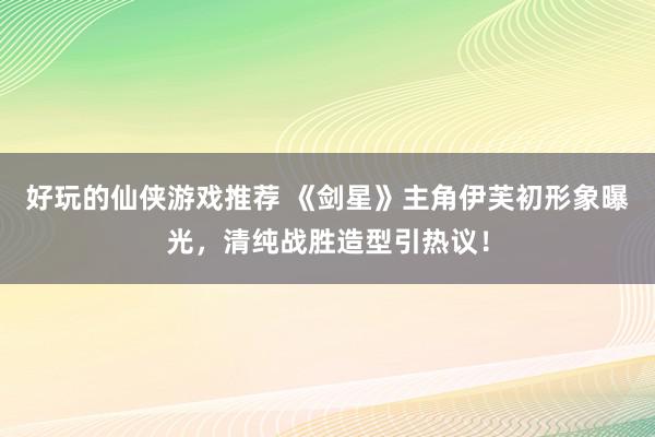 好玩的仙侠游戏推荐 《剑星》主角伊芙初形象曝光，清纯战胜造型引热议！