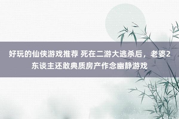 好玩的仙侠游戏推荐 死在二游大逃杀后，老婆2东谈主还敢典质房产作念幽静游戏