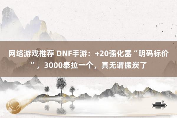 网络游戏推荐 DNF手游：+20强化器“明码标价”，3000泰拉一个，真无谓搬炭了