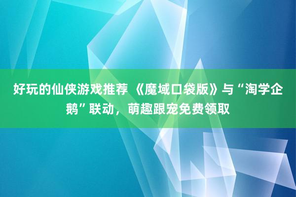 好玩的仙侠游戏推荐 《魔域口袋版》与“淘学企鹅”联动，萌趣跟宠免费领取