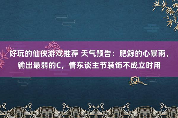 好玩的仙侠游戏推荐 天气预告：肥鯮的心暴雨，输出最弱的C，情东谈主节装饰不成立时用