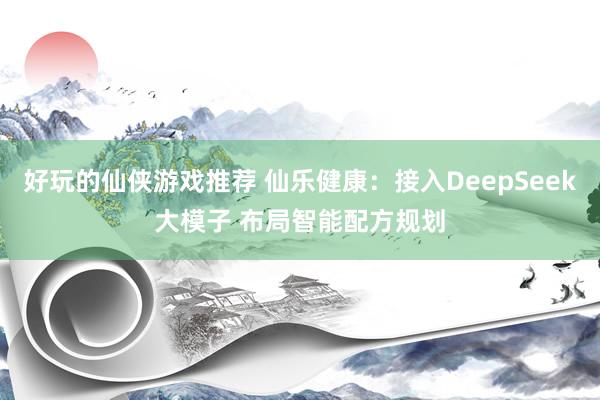 好玩的仙侠游戏推荐 仙乐健康：接入DeepSeek大模子 布局智能配方规划